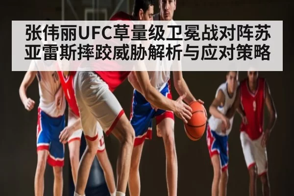 张伟丽UFC草量级卫冕战对阵苏亚雷斯摔跤威胁解析与应对策略